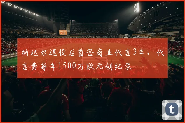 纳达尔退役后首签商业代言3年,代言费每年1500万欧元创纪录