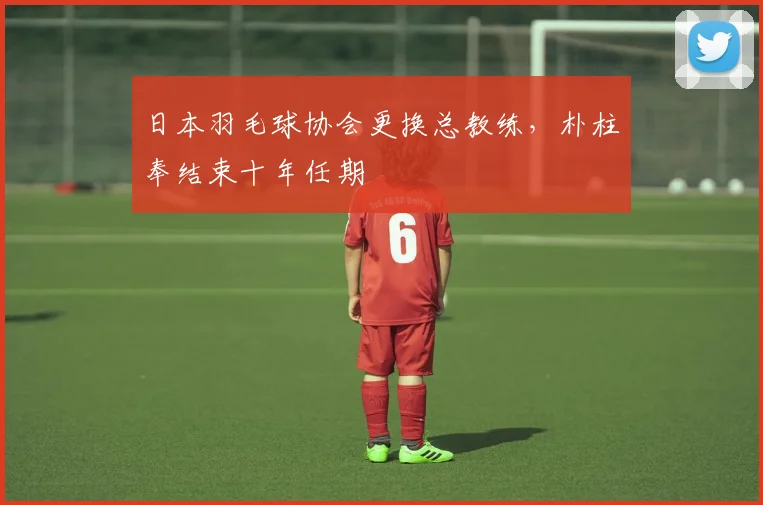 日本羽毛球协会更换总教练，朴柱奉结束十年任期