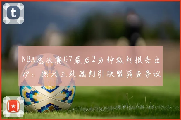 NBA总决赛G7最后2分钟裁判报告出炉,热火三处漏判引联盟调查争议判罚