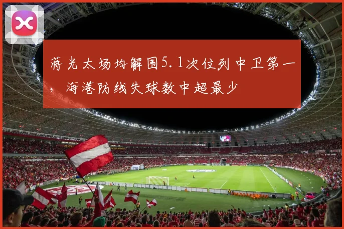蒋光太场均解围5.1次位列中卫第一,海港防线失球数中超最少