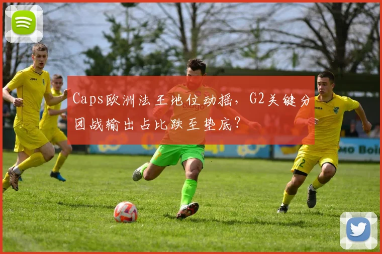 Caps欧洲法王地位动摇,G2关键分团战输出占比跌至垫底?